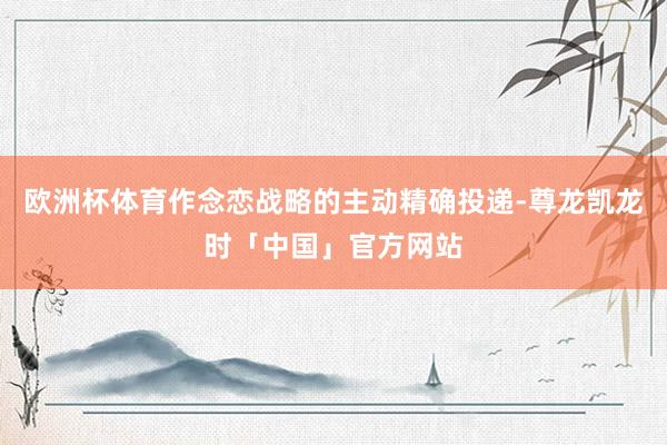 欧洲杯体育作念恋战略的主动精确投递-尊龙凯龙时「中国」官方网站