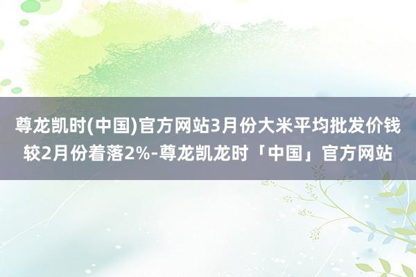 尊龙凯时(中国)官方网站3月份大米平均批发价钱较2月份着落2%-尊龙凯龙时「中国」官方网站