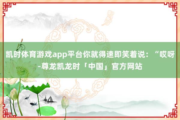 凯时体育游戏app平台你就得速即笑着说：“哎呀-尊龙凯龙时「中国」官方网站