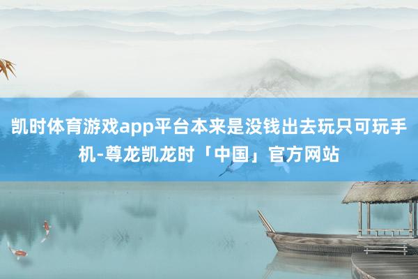 凯时体育游戏app平台本来是没钱出去玩只可玩手机-尊龙凯龙时「中国」官方网站