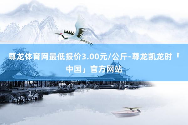 尊龙体育网最低报价3.00元/公斤-尊龙凯龙时「中国」官方网站