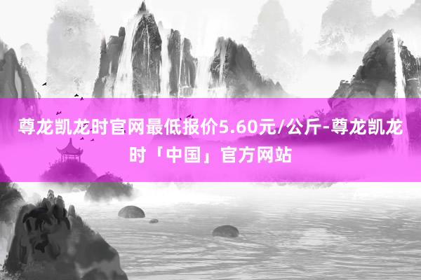 尊龙凯龙时官网最低报价5.60元/公斤-尊龙凯龙时「中国」官方网站