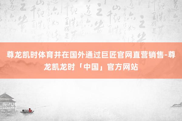 尊龙凯时体育并在国外通过巨匠官网直营销售-尊龙凯龙时「中国」官方网站