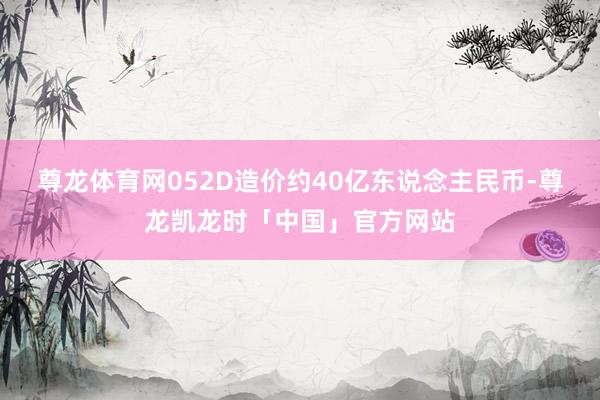 尊龙体育网052D造价约40亿东说念主民币-尊龙凯龙时「中国」官方网站