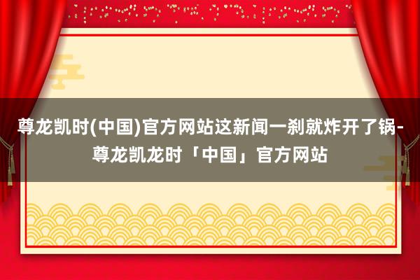 尊龙凯时(中国)官方网站这新闻一刹就炸开了锅-尊龙凯龙时「中国」官方网站