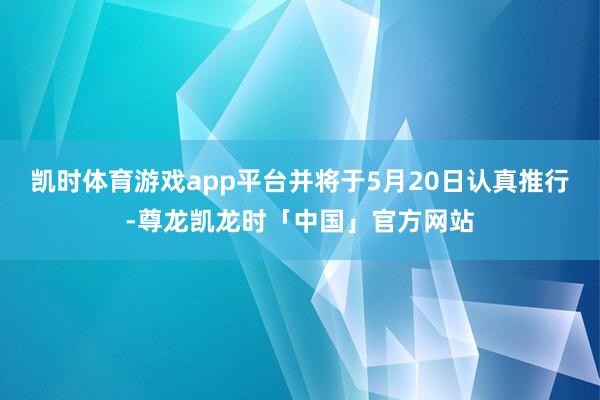 凯时体育游戏app平台并将于5月20日认真推行-尊龙凯龙时「中国」官方网站