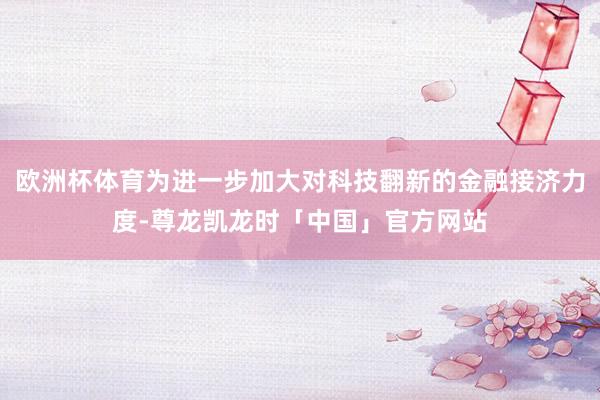 欧洲杯体育为进一步加大对科技翻新的金融接济力度-尊龙凯龙时「中国」官方网站