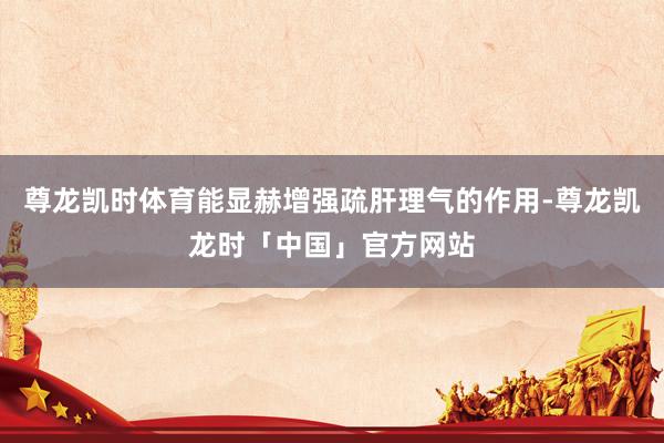 尊龙凯时体育能显赫增强疏肝理气的作用-尊龙凯龙时「中国」官方网站