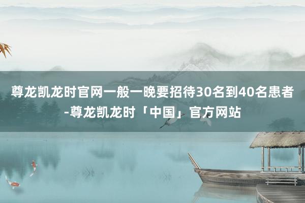 尊龙凯龙时官网一般一晚要招待30名到40名患者-尊龙凯龙时「中国」官方网站