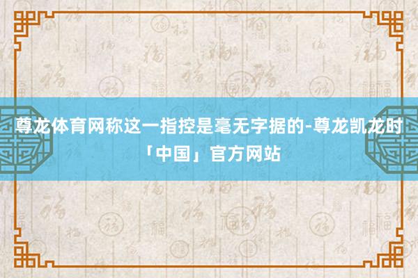 尊龙体育网称这一指控是毫无字据的-尊龙凯龙时「中国」官方网站