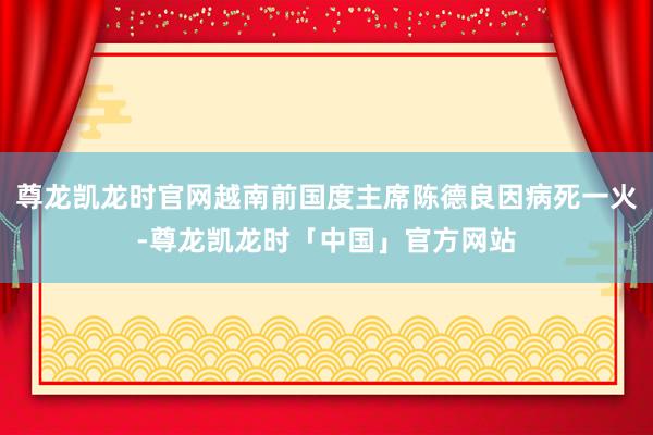 尊龙凯龙时官网越南前国度主席陈德良因病死一火-尊龙凯龙时「中国」官方网站