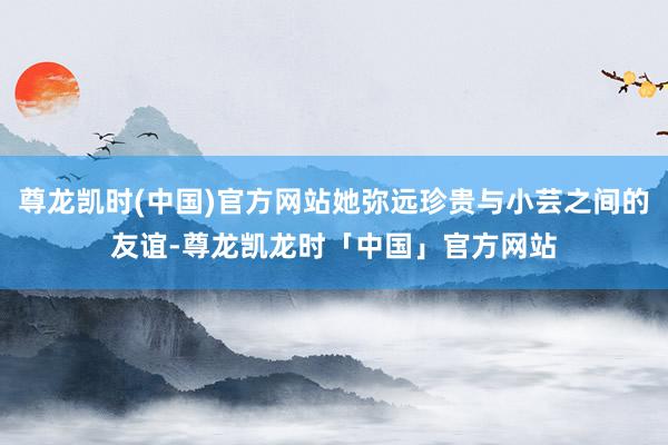 尊龙凯时(中国)官方网站她弥远珍贵与小芸之间的友谊-尊龙凯龙时「中国」官方网站