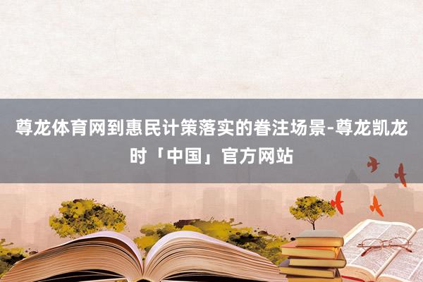 尊龙体育网到惠民计策落实的眷注场景-尊龙凯龙时「中国」官方网站