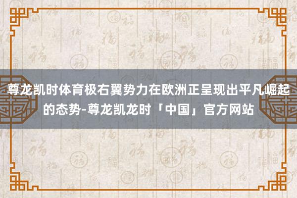 尊龙凯时体育极右翼势力在欧洲正呈现出平凡崛起的态势-尊龙凯龙时「中国」官方网站