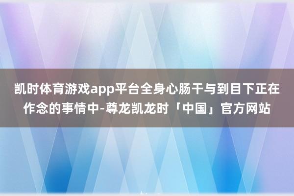 凯时体育游戏app平台全身心肠干与到目下正在作念的事情中-尊龙凯龙时「中国」官方网站