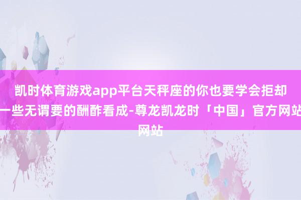 凯时体育游戏app平台天秤座的你也要学会拒却一些无谓要的酬酢看成-尊龙凯龙时「中国」官方网站