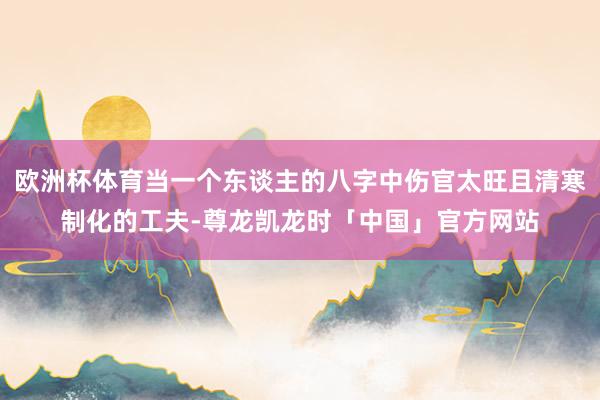 欧洲杯体育当一个东谈主的八字中伤官太旺且清寒制化的工夫-尊龙凯龙时「中国」官方网站