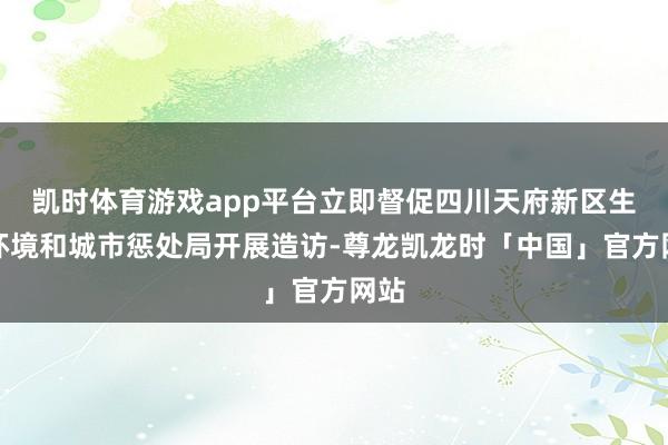 凯时体育游戏app平台立即督促四川天府新区生态环境和城市惩处局开展造访-尊龙凯龙时「中国」官方网站