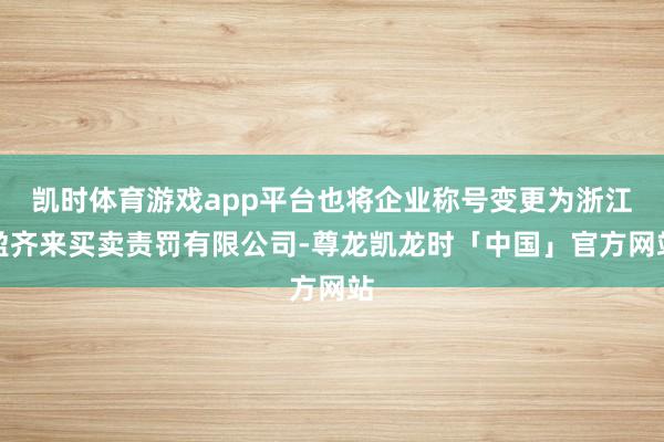 凯时体育游戏app平台也将企业称号变更为浙江盈齐来买卖责罚有限公司-尊龙凯龙时「中国」官方网站