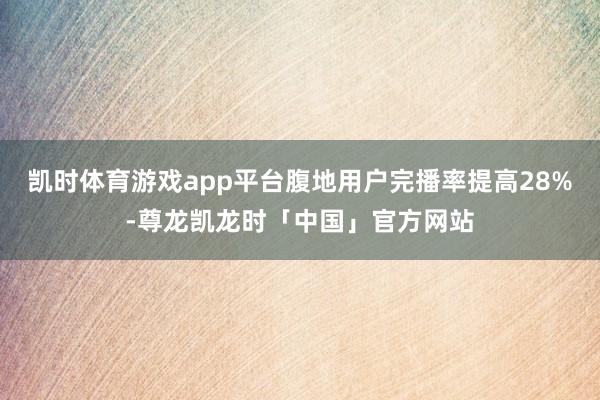 凯时体育游戏app平台腹地用户完播率提高28%-尊龙凯龙时「中国」官方网站