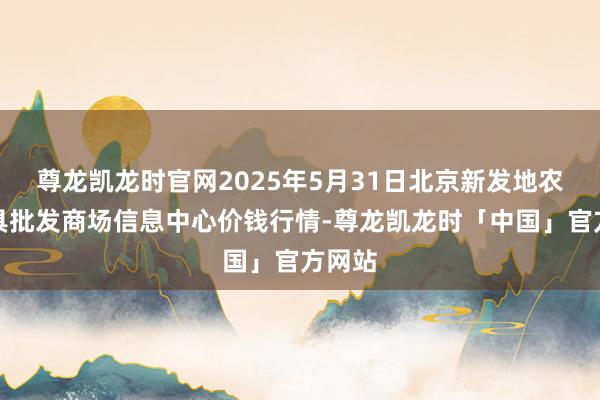 尊龙凯龙时官网2025年5月31日北京新发地农副家具批发商场信息中心价钱行情-尊龙凯龙时「中国」官方网站