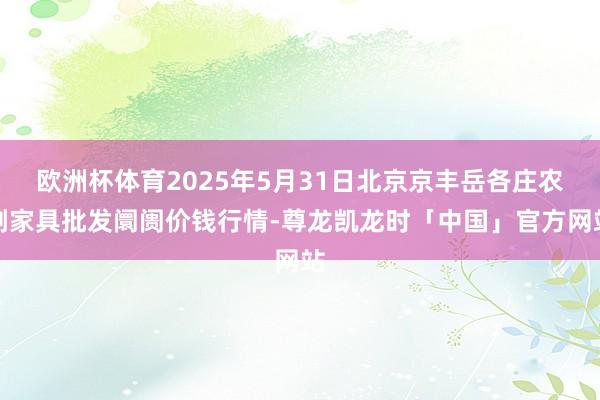 欧洲杯体育2025年5月31日北京京丰岳各庄农副家具批发阛阓价钱行情-尊龙凯龙时「中国」官方网站