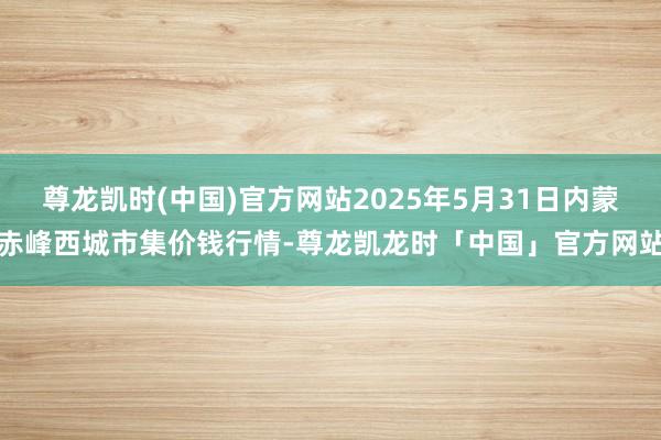 尊龙凯时(中国)官方网站2025年5月31日内蒙赤峰西城市集价钱行情-尊龙凯龙时「中国」官方网站