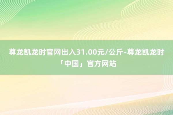 尊龙凯龙时官网出入31.00元/公斤-尊龙凯龙时「中国」官方网站
