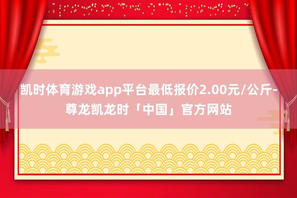 凯时体育游戏app平台最低报价2.00元/公斤-尊龙凯龙时「中国」官方网站