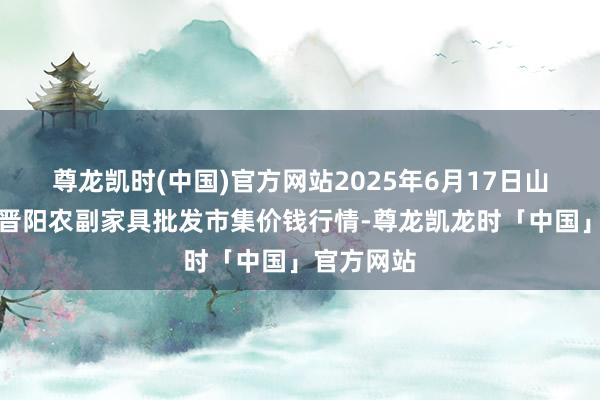 尊龙凯时(中国)官方网站2025年6月17日山西汾阳市晋阳农副家具批发市集价钱行情-尊龙凯龙时「中国」官方网站