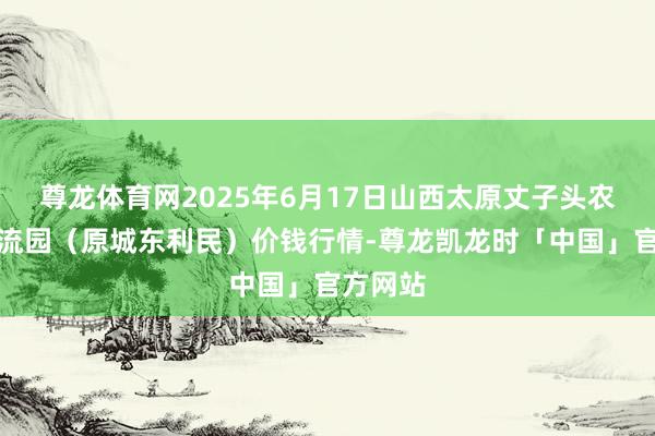 尊龙体育网2025年6月17日山西太原丈子头农产物物流园（原城东利民）价钱行情-尊龙凯龙时「中国」官方网站