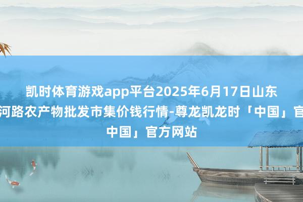 凯时体育游戏app平台2025年6月17日山东青岛黄河路农产物批发市集价钱行情-尊龙凯龙时「中国」官方网站