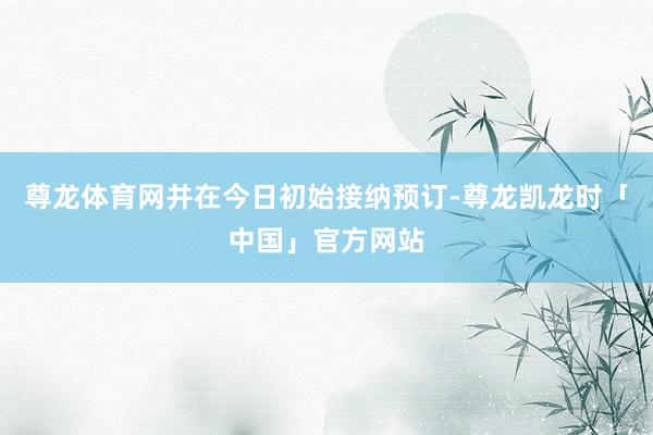 尊龙体育网并在今日初始接纳预订-尊龙凯龙时「中国」官方网站