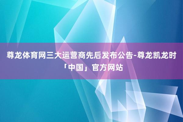 尊龙体育网三大运营商先后发布公告-尊龙凯龙时「中国」官方网站