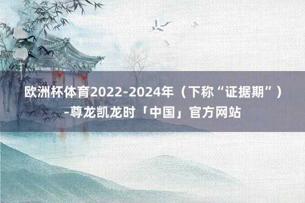 欧洲杯体育　　2022-2024年（下称“证据期”）-尊龙凯龙时「中国」官方网站
