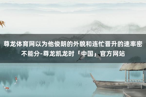 尊龙体育网以为他俊朗的外貌和连忙晋升的速率密不能分-尊龙凯龙时「中国」官方网站