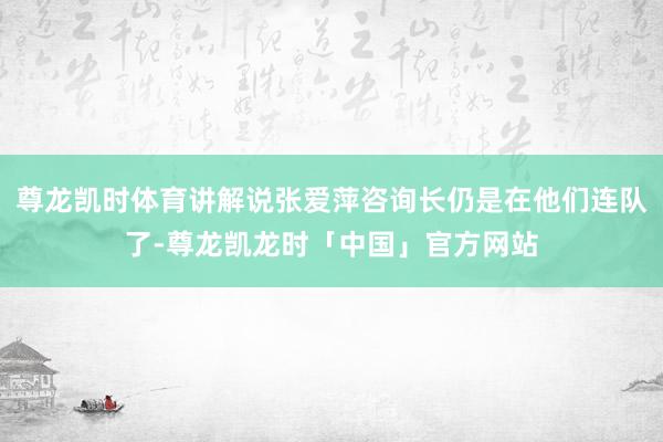尊龙凯时体育讲解说张爱萍咨询长仍是在他们连队了-尊龙凯龙时「中国」官方网站