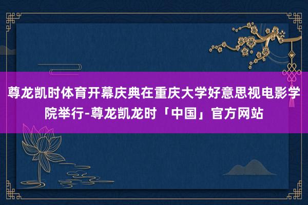 尊龙凯时体育开幕庆典在重庆大学好意思视电影学院举行-尊龙凯龙时「中国」官方网站