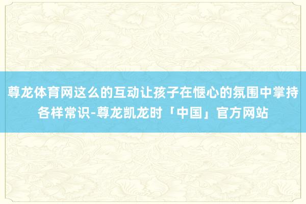 尊龙体育网这么的互动让孩子在惬心的氛围中掌持各样常识-尊龙凯龙时「中国」官方网站