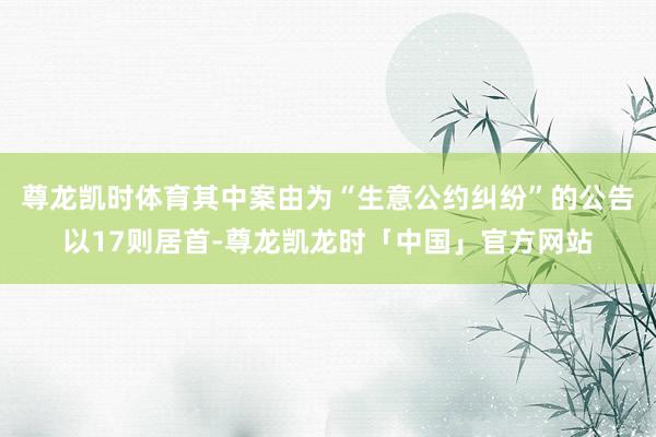尊龙凯时体育其中案由为“生意公约纠纷”的公告以17则居首-尊龙凯龙时「中国」官方网站