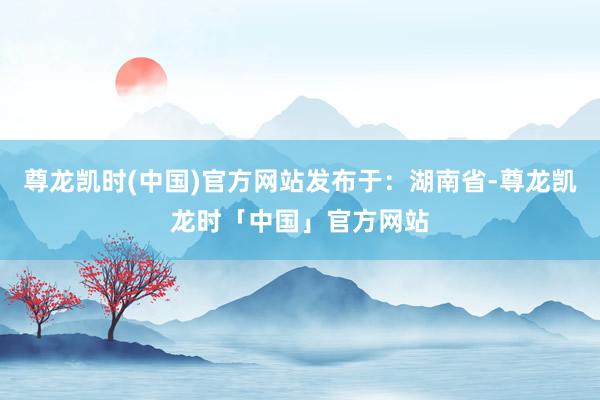 尊龙凯时(中国)官方网站发布于：湖南省-尊龙凯龙时「中国」官方网站