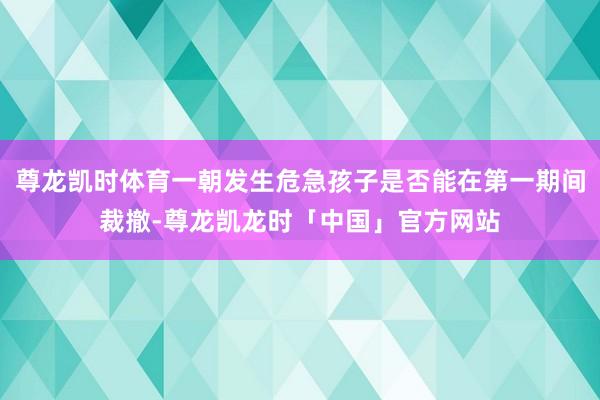 尊龙凯时体育一朝发生危急孩子是否能在第一期间裁撤-尊龙凯龙时「中国」官方网站