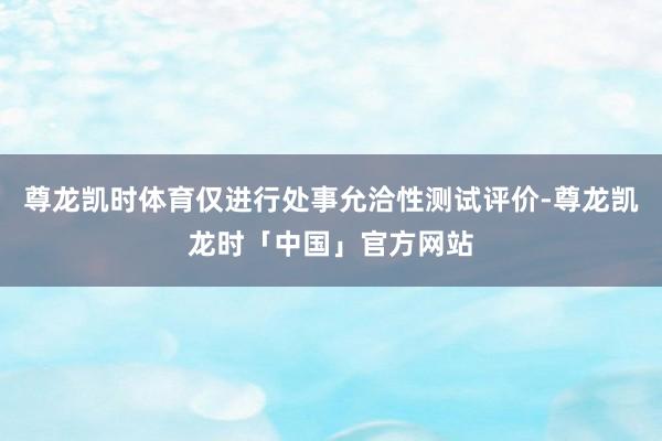 尊龙凯时体育仅进行处事允洽性测试评价-尊龙凯龙时「中国」官方网站