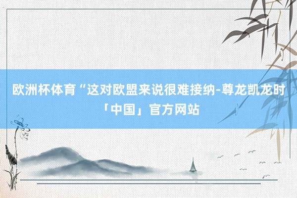 欧洲杯体育　　“这对欧盟来说很难接纳-尊龙凯龙时「中国」官方网站