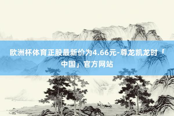 欧洲杯体育正股最新价为4.66元-尊龙凯龙时「中国」官方网站