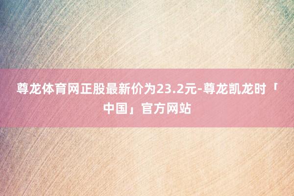尊龙体育网正股最新价为23.2元-尊龙凯龙时「中国」官方网站