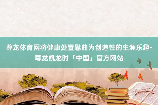 尊龙体育网将健康处置鬈曲为创造性的生涯乐趣-尊龙凯龙时「中国」官方网站