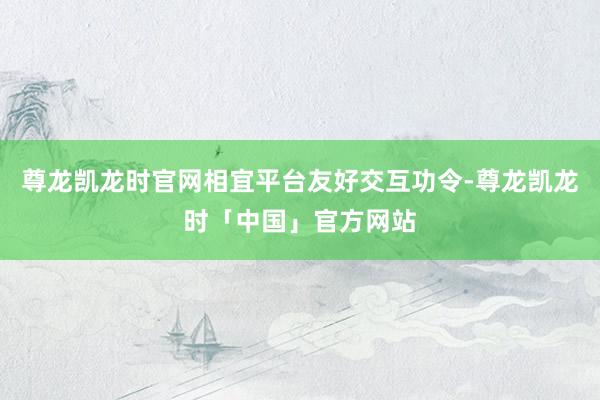 尊龙凯龙时官网相宜平台友好交互功令-尊龙凯龙时「中国」官方网站