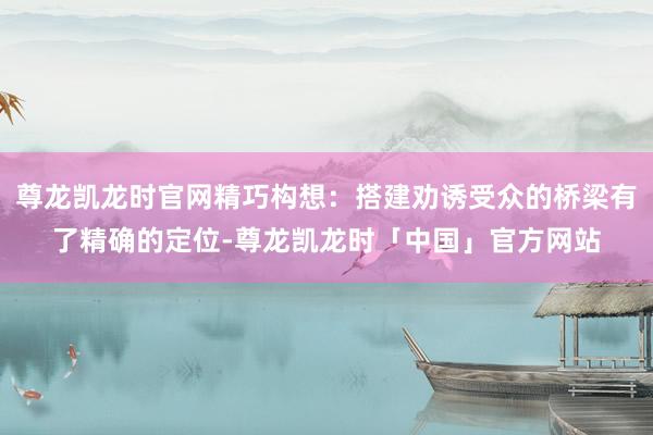 尊龙凯龙时官网精巧构想：搭建劝诱受众的桥梁有了精确的定位-尊龙凯龙时「中国」官方网站