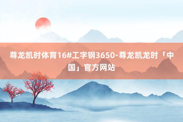 尊龙凯时体育16#工字钢3650-尊龙凯龙时「中国」官方网站